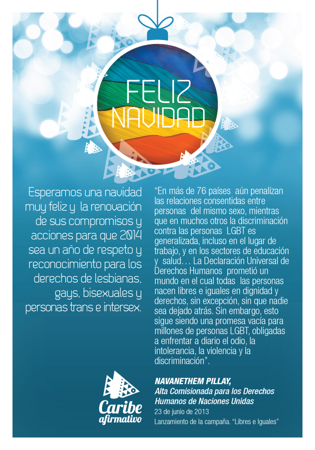Feliz Navidad. Esperamos una navidad muy feliz y la renovación de sus compromisos y acciones para que 2014 sea un año de respeto y reconocimiento para los derechos de lesbianas, gays, bisexuales y personas trans e intersex. Caribe Afirmativo.