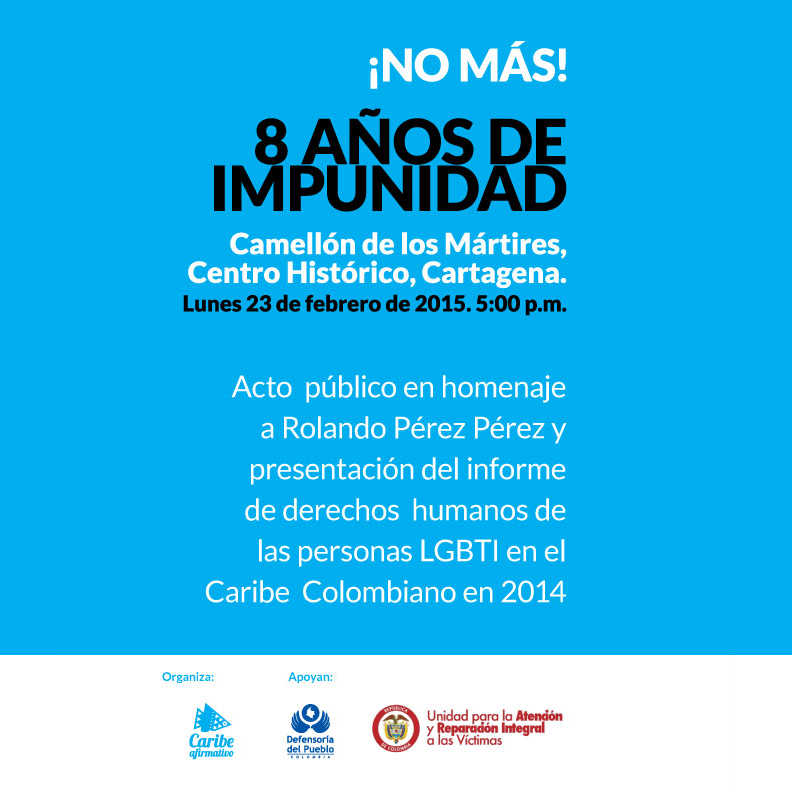 Transcrito: ¡No más! 8 años de impunidad. Camellón de los Mártires, Centro Histórico, Cartagena. Lunes 23 de febrero de 2015 5:00 p.m.. Acto público en el homenaje a Rolando Pérez Pérez y presentación del informe de derechos humanos de las personas LGBTI en el Caribe Colombiano en 2014. Organiza Corporación Caribe Afirmativo. Apoyan Defensoría del Pueblo y Unidad de Atención y Reparación Integral a las Víctimas.